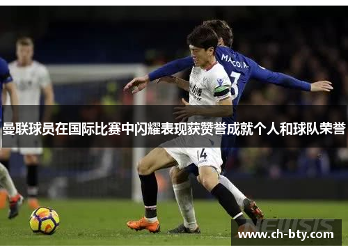 曼联球员在国际比赛中闪耀表现获赞誉成就个人和球队荣誉