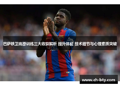 巴萨铁卫高原训练三大收获解析 提升体能 技术细节与心理素质突破 巴萨铁卫高原训练三大收获解析 提升体能 技术细节与心理素质突破