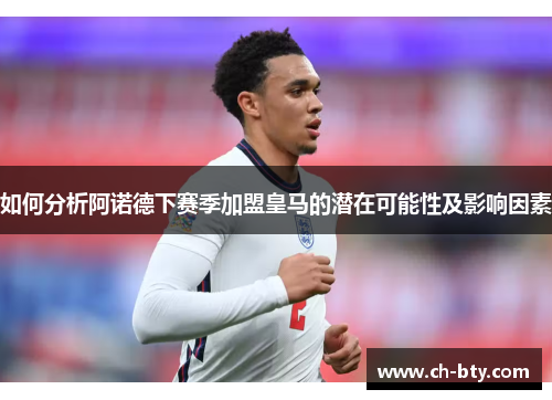 如何分析阿诺德下赛季加盟皇马的潜在可能性及影响因素