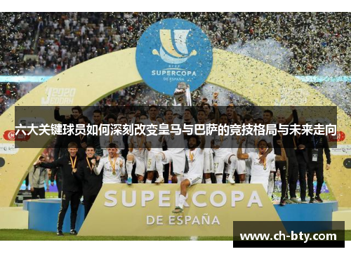 六大关键球员如何深刻改变皇马与巴萨的竞技格局与未来走向 六大关键球员如何深刻改变皇马与巴萨的竞技格局与未来走向