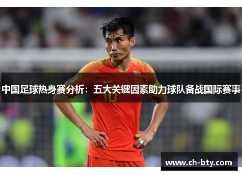 中国足球热身赛分析：五大关键因素助力球队备战国际赛事