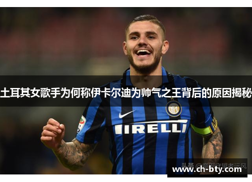 土耳其女歌手为何称伊卡尔迪为帅气之王背后的原因揭秘