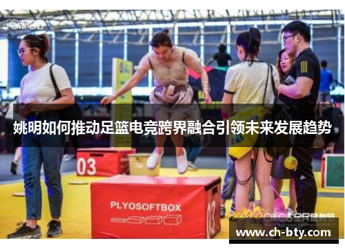 姚明如何推动足篮电竞跨界融合引领未来发展趋势 姚明如何推动足篮电竞跨界融合引领未来发展趋势