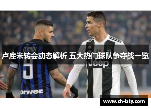 卢库米转会动态解析 五大热门球队争夺战一览 卢库米转会动态解析 五大热门球队争夺战一览