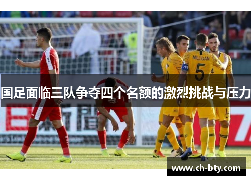 国足面临三队争夺四个名额的激烈挑战与压力