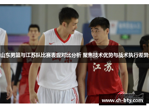 山东男篮与江苏队比赛表现对比分析 聚焦技术优势与战术执行差异 山东男篮与江苏队比赛表现对比分析 聚焦技术优势与战术执行差异
