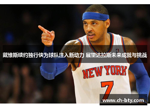 戴维斯续约独行侠为球队注入新动力 展望达拉斯未来成就与挑战 戴维斯续约独行侠为球队注入新动力 展望达拉斯未来成就与挑战