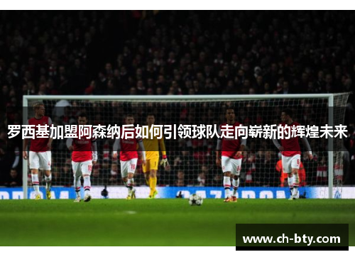 罗西基加盟阿森纳后如何引领球队走向崭新的辉煌未来