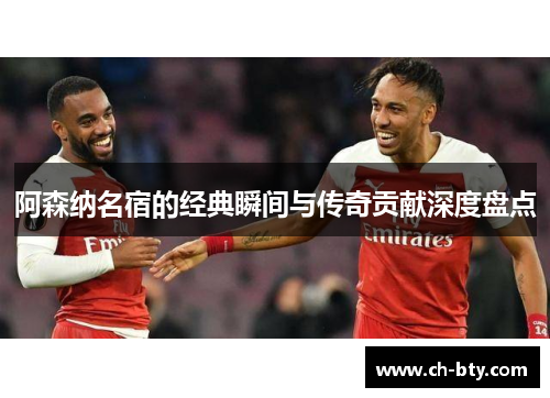 阿森纳名宿的经典瞬间与传奇贡献深度盘点