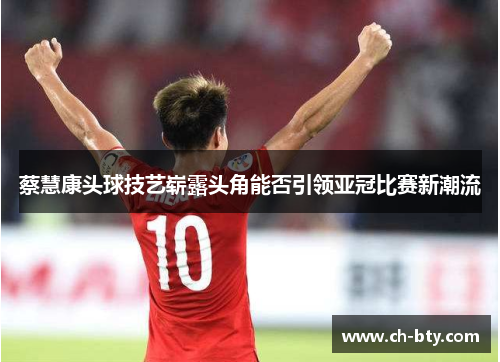 蔡慧康头球技艺崭露头角能否引领亚冠比赛新潮流