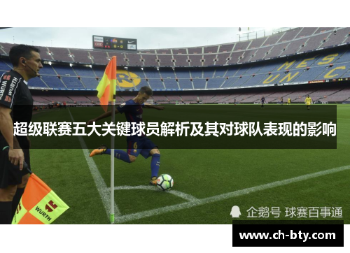 超级联赛五大关键球员解析及其对球队表现的影响 超级联赛五大关键球员解析及其对球队表现的影响