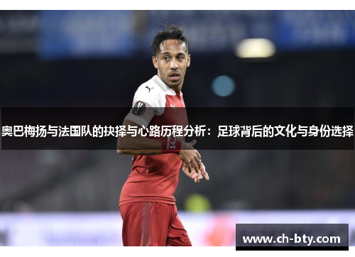 奥巴梅扬与法国队的抉择与心路历程分析：足球背后的文化与身份选择