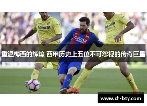 重温梅西的辉煌 西甲历史上五位不可忽视的传奇巨星