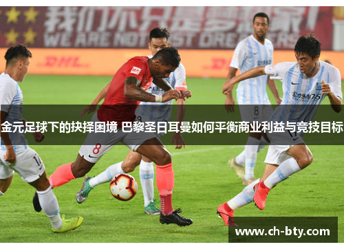 金元足球下的抉择困境 巴黎圣日耳曼如何平衡商业利益与竞技目标