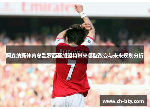 阿森纳新体育总监罗西基加盟将带来哪些改变与未来规划分析 阿森纳新体育总监罗西基加盟将带来哪些改变与未来规划分析